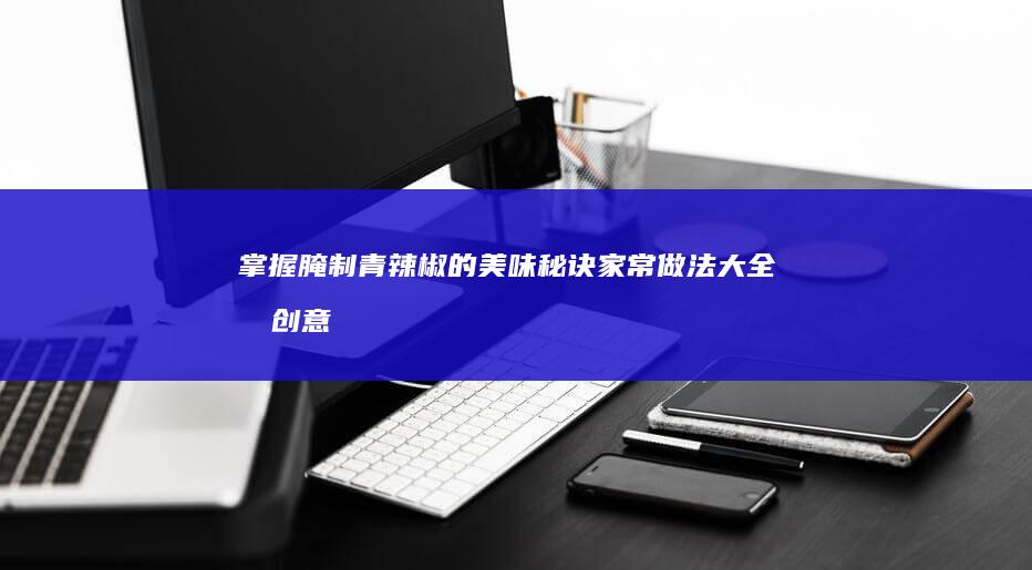 掌握腌制青辣椒的美味秘诀：家常做法大全及创意变奏